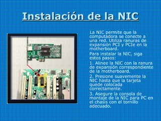 Instalación de la NICInstalación de la NIC
La NIC permite que la
computadora se conecte a
una red. Utiliza ranuras de
expansión PCI y PCIe en la
motherboard.
Para instalar la NIC, siga
estos pasos:
1. Alinee la NIC con la ranura
de expansión correspondiente
de la motherboard.
2. Presione suavemente la
NIC hasta que la tarjeta
quede colocada
correctamente.
3. Asegure la consola de
montaje de la NIC para PC en
el chasis con el tornillo
adecuado.
 
