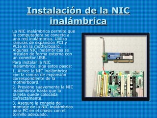 Instalación de la NICInstalación de la NIC
inalámbricainalámbrica
La NIC inalámbrica permite que
la computadora se conecte a
una red inalámbrica. Utiliza
ranuras de expansión PCI y
PCIe en la motherboard.
Algunas NIC inalámbricas se
instalan de forma externa con
un conector USB.
Para instalar la NIC
inalámbrica, siga estos pasos:
1. Alinee la NIC inalámbrica
con la ranura de expansión
correspondiente de la
motherboard.
2. Presione suavemente la NIC
inalámbrica hasta que la
tarjeta quede colocada
correctamente.
3. Asegure la consola de
montaje de la NIC inalámbrica
para PC en el chasis con el
tornillo adecuado.
 