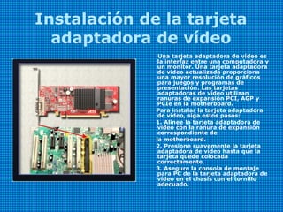 Instalación de la tarjeta
adaptadora de vídeo
Una tarjeta adaptadora de vídeo es
la interfaz entre una computadora y
un monitor. Una tarjeta adaptadora
de vídeo actualizada proporciona
una mayor resolución de gráficos
para juegos y programas de
presentación. Las tarjetas
adaptadoras de vídeo utilizan
ranuras de expansión PCI, AGP y
PCIe en la motherboard.
Para instalar la tarjeta adaptadora
de vídeo, siga estos pasos:
1. Alinee la tarjeta adaptadora de
vídeo con la ranura de expansión
correspondiente de
la motherboard.
2. Presione suavemente la tarjeta
adaptadora de vídeo hasta que la
tarjeta quede colocada
correctamente.
3. Asegure la consola de montaje
para PC de la tarjeta adaptadora de
vídeo en el chasis con el tornillo
adecuado.
 