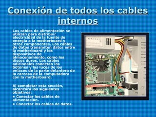 Conexión de todos los cablesConexión de todos los cables
internosinternos
Los cables de alimentación se
utilizan para distribuir
electricidad de la fuente de
energía a la motherboard y
otros componentes. Los cables
de datos transmiten datos entre
la motherboard y los
dispositivos de
almacenamiento, como los
discos duros. Los cables
adicionales conectan los
botones y las luces de los
enlaces de la parte delantera de
la carcasa de la computadora
con la motherboard.
Al completar esta sección,
alcanzará los siguientes
objetivos:
• Conectar los cables de
alimentación.
• Conectar los cables de datos.
 