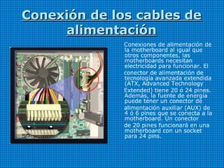 Conexión de los cables deConexión de los cables de
alimentaciónalimentación
Conexiones de alimentación de
la motherboard al igual que
otros componentes, las
motherboards necesitan
electricidad para funcionar. El
conector de alimentación de
tecnología avanzada extendida
(ATX, Advanced Technology
Extended) tiene 20 ó 24 pines.
Además, la fuente de energía
puede tener un conector de
alimentación auxiliar (AUX) de
4 ó 6 pines que se conecta a la
motherboard. Un conector
de 20 pines funcionará en una
motherboard con un socket
para 24 pins.
 