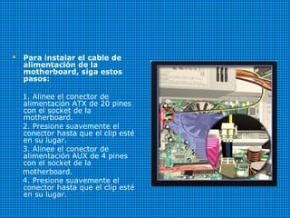  Para instalar el cable de
alimentación de la
motherboard, siga estos
pasos:
1. Alinee el conector de
alimentación ATX de 20 pines
con el socket de la
motherboard.
2. Presione suavemente el
conector hasta que el clip esté
en su lugar.
3. Alinee el conector de
alimentación AUX de 4 pines
con el socket de la
motherboard.
4. Presione suavemente el
conector hasta que el clip esté
en su lugar.
 