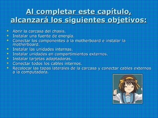 Al completar este capítulo,Al completar este capítulo,
alcanzará los siguientes objetivos:alcanzará los siguientes objetivos:
 Abrir la carcasa del chasis.Abrir la carcasa del chasis.
 Instalar una fuente de energía.Instalar una fuente de energía.
 Conectar los componentes a la motherboard e instalar laConectar los componentes a la motherboard e instalar la
motherboard.motherboard.
 Instalar las unidades internas.Instalar las unidades internas.
 Instalar unidades en compartimientos externos.Instalar unidades en compartimientos externos.
 Instalar tarjetas adaptadoras.Instalar tarjetas adaptadoras.
 Conectar todos los cables internos.Conectar todos los cables internos.
 Recolocar las tapas laterales de la carcasa y conectar cables externosRecolocar las tapas laterales de la carcasa y conectar cables externos
a la computadora.a la computadora.
 