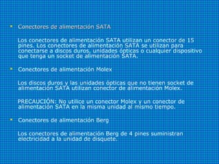  Conectores de alimentación SATAConectores de alimentación SATA
Los conectores de alimentación SATA utilizan un conector de 15
pines. Los conectores de alimentación SATA se utilizan para
conectarse a discos duros, unidades ópticas o cualquier dispositivo
que tenga un socket de alimentación SATA.
 Conectores de alimentación Molex
Los discos duros y las unidades ópticas que no tienen socket de
alimentación SATA utilizan conector de alimentación Molex.
PRECAUCIÓN: No utilice un conector Molex y un conector de
alimentación SATA en la misma unidad al mismo tiempo.
 Conectores de alimentación Berg
Los conectores de alimentación Berg de 4 pines suministran
electricidad a la unidad de disquete.
 