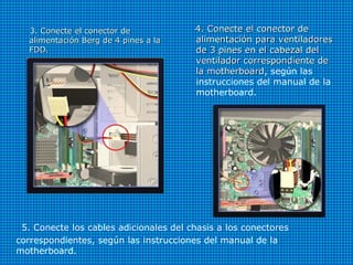 5. Conecte los cables adicionales del chasis a los conectores
correspondientes, según las instrucciones del manual de la
motherboard.
3. Conecte el conector de3. Conecte el conector de
alimentación Berg de 4 pines a laalimentación Berg de 4 pines a la
FDD.FDD.
4. Conecte el conector de4. Conecte el conector de
alimentación para ventiladoresalimentación para ventiladores
de 3 pines en el cabezal delde 3 pines en el cabezal del
ventilador correspondiente deventilador correspondiente de
la motherboardla motherboard, según las
instrucciones del manual de la
motherboard.
 