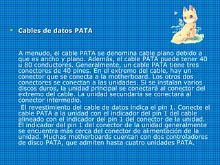  Cables de datos PATACables de datos PATA
A menudo, el cable PATA se denomina cable plano debido a
que es ancho y plano. Además, el cable PATA puede tener 40
u 80 conductores. Generalmente, un cable PATA tiene tres
conectores de 40 pines. En el extremo del cable, hay un
conector que se conecta a la motherboard. Los otros dos
conectores se conectan a las unidades. Si se instalan varios
discos duros, la unidad principal se conectará al conector del
extremo del cable. La unidad secundaria se conectará al
conector intermedio.
El revestimiento del cable de datos indica el pin 1. Conecte el
cable PATA a la unidad con el indicador del pin 1 del cable
alineado con el indicador del pin 1 del conector de la unidad.
El indicador del pin 1 del conector de la unidad generalmente
se encuentra más cerca del conector de alimentación de la
unidad. Muchas motherboards cuentan con dos controladores
de disco PATA, que admiten hasta cuatro unidades PATA.
 