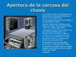 Apertura de la carcasa delApertura de la carcasa del
chasischasis
Los chasis de las computadoras se
producen en diversos factores de
forma. Los factores de
forma hacen referencia al tamaño y
a la forma del chasis.
Existen diferentes métodos para
abrir los chasis. Para conocer cómo
abrir un chasis específico,
consulte el manual del usuario o el
sitio Web del fabricante. La
mayoría de los chasis se abren
de una de las siguientes formas:
 Se puede retirar la carcasa del
chasis en una sola pieza.
 Se pueden retirar los paneles
superiores y laterales del chasis.
 Es posible que deba retirar la parte
superior del chasis antes de poder
retirar las tapas
laterales.
 