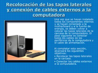 Recolocación de las tapas lateralesRecolocación de las tapas laterales
y conexión de cables externos a lay conexión de cables externos a la
computadoracomputadora
Una vez que se hayan instalado
todos los componentes internos
y se hayan conectado a la
motherboard y a la fuente de
energía, se deben volver a
colocar las tapas laterales de la
carcasa de la computadora. El
paso siguiente es conectar
todos los cables de los
periféricos de la computadora y
el cable de alimentación.
Al completar esta sección,
alcanzará los siguientes
objetivos:
• Recolocar las tapas laterales
en la carcasa.
• Conectar los cables externos
a la computadora.
 