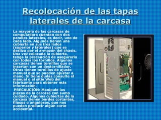 Recolocación de las tapasRecolocación de las tapas
laterales de la carcasalaterales de la carcasa
La mayoría de las carcasas de
computadora cuentan con dos
paneles laterales, es decir, uno de
cada lado. Algunos tienen una
cubierta en sus tres lados
(superior y laterales) que se
desliza por el armazón del chasis.
Una vez colocada la cubierta,
tenga la precaución de asegurarla
con todos los tornillos. Algunas
carcasas tienen tornillos que se
insertan con un destornillador.
Otras tienen tornillos de ajuste
manual que se pueden ajustar a
mano. Si tiene dudas consulte el
manual o el sitio Web del
fabricante para obtener más
información.
PRECAUCIÓN: Manipule las
piezas de la carcasa con sumo
cuidado. Algunas cubiertas de la
carcasa tienen bordes cortantes,
filosos o angulosos, que nos
pueden producir algún corte
accidental.
 