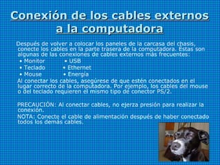 Conexión de los cables externosConexión de los cables externos
a la computadoraa la computadora
Después de volver a colocar los paneles de la carcasa del chasis,
conecte los cables en la parte trasera de la computadora. Éstas son
algunas de las conexiones de cables externos más frecuentes:
• Monitor • USB
• Teclado • Ethernet
• Mouse • Energía
Al conectar los cables, asegúrese de que estén conectados en el
lugar correcto de la computadora. Por ejemplo, los cables del mouse
o del teclado requieren el mismo tipo de conector PS/2.
PRECAUCIÓN: Al conectar cables, no ejerza presión para realizar la
conexión.
NOTA: Conecte el cable de alimentación después de haber conectado
todos los demás cables.
 