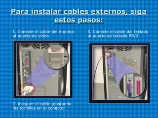 Para instalar cables externos, sigaPara instalar cables externos, siga
estos pasos:estos pasos:
1. Conecte el cable del monitor
al puerto de vídeo.
2. Asegure el cable ajustando
los tornillos en el conector.
3. Conecte el cable del teclado
al puerto de teclado PS/2.
 