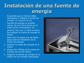 Instalación de una fuente deInstalación de una fuente de
energíaenergía
Es posible que un técnico deba
reemplazar o instalar la fuente de
energía. La mayoría de las
fuentes de energía se pueden
colocar de una única forma en el
chasis de la computadora. En
general, hay tres o cuatro tornillos
que sujetan la fuente de energía al
chasis.
Éstos son los pasos que se deben
seguir para la instalación de la
fuente de energía:
1. Insertar la fuente de energía en el
chasis.
2. Alinear los orificios de la fuente de
energía con los del chasis.
3. Asegurar la fuente de energía en el
chasis con los tornillos adecuados.
 