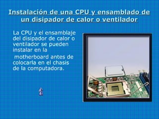 Instalación de una CPU y ensamblado deInstalación de una CPU y ensamblado de
un disipador de calor o ventiladorun disipador de calor o ventilador
La CPU y el ensamblaje
del disipador de calor o
ventilador se pueden
instalar en la
motherboard antes de
colocarla en el chasis
de la computadora.
 