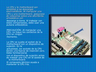 La CPU y la motherboard sonLa CPU y la motherboard son
sensibles a las descargassensibles a las descargas
electrostáticas. Al manipular unaelectrostáticas. Al manipular una
CPU y una motherboard, asegúreseCPU y una motherboard, asegúrese
de colocarlas sobre una alfombrillade colocarlas sobre una alfombrilla
antiestática conantiestática con
descarga a tierra. Al trabajar con
estos componentes, debe usar una
pulsera antiestática.
PRECAUCIÓN: Al manipular una
CPU, no toque los contactos de la
CPU en ningún
momento.
La CPU se sujeta al socket de la
motherboard con un dispositivo de
sujeción. En la
actualidad, los sockets de la CPU
tienen una fuerza de inserción cero.
Debe familiarizarse
con el dispositivo de sujeción antes
de instalar una CPU en el socket de
la motherboard.
El compuesto térmico ayuda a
mantener la CPU fría.
 