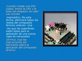 Cuando instale una CPUCuando instale una CPU
usada, limpie la CPU y lausada, limpie la CPU y la
base del disipador de calorbase del disipador de calor
con alcoholcon alcohol
isopropílico. De esta
forma, eliminará todos los
restos del compuesto
térmico anterior. Una
vez que las superficies
estén listas para la
aplicación de una nueva
capa de compuesto
térmico, siga lastérmico, siga las
instrucciones delinstrucciones del
fabricante sobre lafabricante sobre la
aplicación del compuestoaplicación del compuesto
térmico.térmico.
 