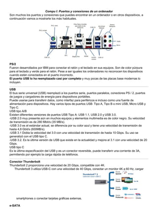 Compu I: Puertos y conexiones de un ordenador
Son muchos los puertos y conexiones que puedes encontrar en un ordenador o en otros dispositivos, a
continuación vamos a mostrarte los más habituales.
PS/2
Fueron desarrollados por IBM para conectar el ratón y el teclado en sus equipos. Son de color púrpura
para el teclado y verde para el ratón. Pese a ser iguales los ordenadores no reconocen los dispositivos
cuando están conectados en el puerto incorrecto.
El puerto USB lo ha reemplazado casi por completo y muy pocas de las placas base modernas lo
incluyen.
USB
El bus serie universal (USB) reemplazó a los puertos serie, puertos paralelos, conectores PS / 2, puertos
de juegos y cargadores de energía para dispositivos portátiles.
Puede usarse para transferir datos, como interfaz para periféricos e incluso como una fuente de
alimentación para dispositivos. Hay varios tipos de puertos USB: Tipo A, Tipo B o mini USB, Micro USB y
Tipo C.
USB tipo A/B
Existen diferentes versiones de puertos USB Tipo A: USB 1.1, USB 2.0 y USB 3.0.
-USB 2.0 muy presente aún en muchos equipos y elementos multimedia es de color negro. Su velocidad
de transmisión es de 280 Mbit/s (35 MB/s).
-USB 3.0 es el estándar actual, se diferencia por su color azul y tiene una velocidad de transmisión de
hasta 4,8 Gbit/s (600MB/s).
-USB 3.1 Dobla la velocidad del 3.0 con una velocidad de transmisión de hasta 10 Gbps. Su uso se
generalizó con el USB tipo C.
-USB 3.2. Es la última versión de USB que existe en la actualidad y mejora al 3.1 con una velocidad de 20
Gbps.
USB tipo C
Es la última especificación del USB y es un conector reversible, puede transferir una corriente de 3A,
permitiendo por ejemplo la carga rápida de teléfonos.
Conector Thunderbolt
Thunderbolt 2 proporciona una velocidad de 20 Gbps, compatible con 4K.
Thunderbolt 3 utiliza USB-C con una velocidad de 40 Gbps, conectar un monitor 4K a 60 Hz, cargar
smartphones o conectar tarjetas gráficas externas.
e-SATA
 
