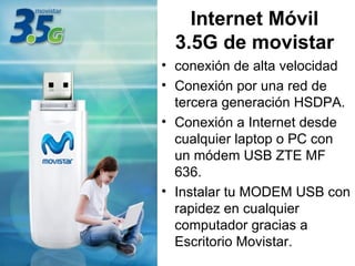 Internet Móvil 3.5G de movistar conexión de alta velocidad Conexión por una red de tercera generación HSDPA. Conexión a Internet desde cualquier laptop o PC con un módem USB ZTE MF 636. Instalar tu MODEM USB con rapidez en cualquier computador gracias a Escritorio Movistar.    