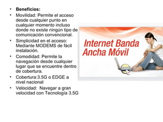 Beneficios: Movilidad: Permite el acceso desde cualquier punto en cualquier momento incluso donde no existe ningún tipo de comunicación convencional.  Simplicidad en el acceso: Mediante MODEMS de fácil instalación.  Comodidad: Permite la navegación desde cualquier lugar que se encuentre dentro de cobertura.  Cobertura:3.5G o EDGE a nivel nacional Velocidad:  Navegar a gran velocidad con Tecnología 3.5G 