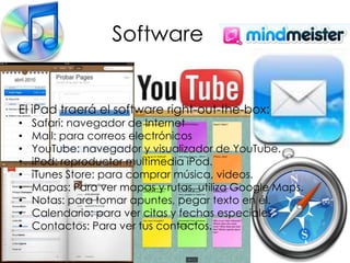 SoftwareEl iPad traerá el software right-out-the-box:Safari: navegador de InternetMail: para correos electrónicos YouTube: navegador y visualizador de YouTube.iPod: reproductor multimedia iPod.iTunes Store: para comprar música, videos. Mapas: Para ver mapas y rutas, utiliza Google Maps.Notas: para tomar apuntes, pegar texto en él.Calendario: para ver citas y fechas especiales.Contactos: Para ver tus contactos.