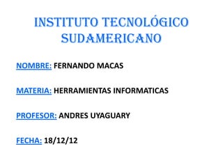 INSTITUTO TECNOLÓGICO
        SUDAMERICANO
NOMBRE: FERNANDO MACAS

MATERIA: HERRAMIENTAS INFORMATICAS

PROFESOR: ANDRES UYAGUARY

FECHA: 18/12/12
 