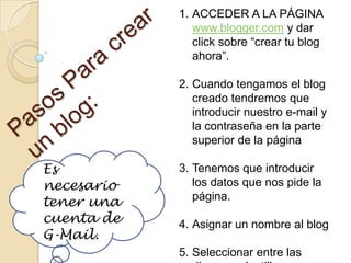Es
necesario
tener una
cuenta de
G-Mail.
1. ACCEDER A LA PÁGINA
www.blogger.com y dar
click sobre “crear tu blog
ahora”.
2. Cuando tengamos el blog
creado tendremos que
introducir nuestro e-mail y
la contraseña en la parte
superior de la página
3. Tenemos que introducir
los datos que nos pide la
página.
4. Asignar un nombre al blog
5. Seleccionar entre las
 