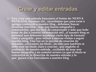  Para crear una entrada buscamos el botón de: NUEVA
ENTRADA, hacemos clic , recordamos que para crear o
agregar contenido a nuestro blog , debemos buscar
términos sencillos , usar una buena ortografía y
composición, que sea fácil de comprender y más que todo
tratar de dar a conocer información útil , si nuestro blog es
personal aun debemos mantener cierto tipo de formato
claro y amigable , para influir a nuevas visitas a seguir
nuestro blog. Una vez en la sección de creación de
entradas , colocamos un titulo , en esta caso también se
debe usar un título claro y conciso , que englobe el
contenido de nuestra entrada , cuidando de usar una
buena ortografía y no cometer errores ya que el título se
convertirá en la dirección de nuestra entrada y lo
que guiara a los buscadores a nuestro blog
 
