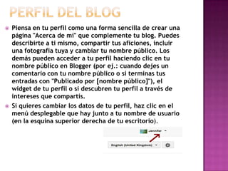  Piensa en tu perfil como una forma sencilla de crear una
página "Acerca de mí" que complemente tu blog. Puedes
describirte a ti mismo, compartir tus aficiones, incluir
una fotografía tuya y cambiar tu nombre público. Los
demás pueden acceder a tu perfil haciendo clic en tu
nombre público en Blogger (por ej.: cuando dejes un
comentario con tu nombre público o si terminas tus
entradas con "Publicado por [nombre público]"), el
widget de tu perfil o si descubren tu perfil a través de
intereses que compartís.
 Si quieres cambiar los datos de tu perfil, haz clic en el
menú desplegable que hay junto a tu nombre de usuario
(en la esquina superior derecha de tu escritorio).
 