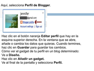 Aquí, selecciona Perfil de Blogger.
Haz clic en el botón naranja Editar perfil que hay en la
esquina superior derecha. En la ventana que se abre,
añade o cambia los datos que quieras. Cuando termines,
haz clic en Guardar para guardar los cambios.
Cómo ver el gadget de tu perfil en un blog determinado:
Ve a Diseño.
Haz clic en Añadir un gadget.
Ve al final de la pantalla y selecciona Perfil.
 