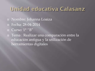  Nombre: Johanna Loaiza
 Fecha: 28-04-2014
 Curso: 1° “B”
 Tema : Realizar una comparación entre la
educación antigua y la utilización de
herramientas digitales
 