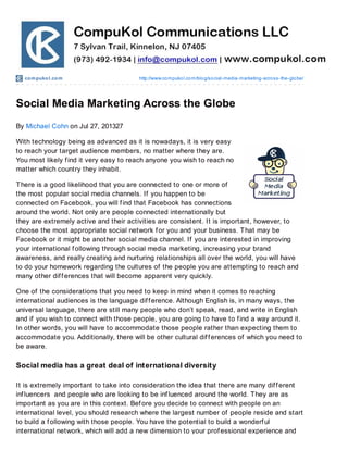 compukol.com http://www.compukol.com/blog/social-media-marketing-across-the-globe/
Social Media Marketing Across the Globe
By Michael Cohn on Jul 27, 201327
With technology being as advanced as it is nowadays, it is very easy
to reach your target audience members, no matter where they are.
You most likely find it very easy to reach anyone you wish to reach no
matter which country they inhabit.
There is a good likelihood that you are connected to one or more of
the most popular social media channels. If you happen to be
connected on Facebook, you will find that Facebook has connections
around the world. Not only are people connected internationally but
they are extremely active and their activities are consistent. It is important, however, to
choose the most appropriate social network for you and your business. That may be
Facebook or it might be another social media channel. If you are interested in improving
your international following through social media marketing, increasing your brand
awareness, and really creating and nurturing relationships all over the world, you will have
to do your homework regarding the cultures of the people you are attempting to reach and
many other differences that will become apparent very quickly.
One of the considerations that you need to keep in mind when it comes to reaching
international audiences is the language difference. Although English is, in many ways, the
universal language, there are still many people who don’t speak, read, and write in English
and if you wish to connect with those people, you are going to have to find a way around it.
In other words, you will have to accommodate those people rather than expecting them to
accommodate you. Additionally, there will be other cultural differences of which you need to
be aware.
Social media has a great deal of international diversity
It is extremely important to take into consideration the idea that there are many different
influencers and people who are looking to be influenced around the world. They are as
important as you are in this context. Before you decide to connect with people on an
international level, you should research where the largest number of people reside and start
to build a following with those people. You have the potential to build a wonderful
international network, which will add a new dimension to your professional experience and
 