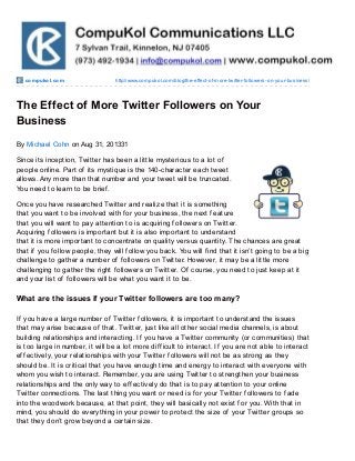 compukol.com http://www.compukol.com/blog/the-effect-of-more-twitter-followers-on-your-business/
The Effect of More Twitter Followers on Your
Business
By Michael Cohn on Aug 31, 201331
Since its inception, Twitter has been a little mysterious to a lot of
people online. Part of its mystique is the 140-character each tweet
allows. Any more than that number and your tweet will be truncated.
You need to learn to be brief.
Once you have researched Twitter and realize that it is something
that you want to be involved with for your business, the next feature
that you will want to pay attention to is acquiring followers on Twitter.
Acquiring followers is important but it is also important to understand
that it is more important to concentrate on quality versus quantity. The chances are great
that if you follow people, they will follow you back. You will find that it isn’t going to be a big
challenge to gather a number of followers on Twitter. However, it may be a little more
challenging to gather the right followers on Twitter. Of course, you need to just keep at it
and your list of followers will be what you want it to be.
What are the issues if your Twitter followers are too many?
If you have a large number of Twitter followers, it is important to understand the issues
that may arise because of that. Twitter, just like all other social media channels, is about
building relationships and interacting. If you have a Twitter community (or communities) that
is too large in number, it will be a lot more difficult to interact. If you are not able to interact
effectively, your relationships with your Twitter followers will not be as strong as they
should be. It is critical that you have enough time and energy to interact with everyone with
whom you wish to interact. Remember, you are using Twitter to strengthen your business
relationships and the only way to effectively do that is to pay attention to your online
Twitter connections. The last thing you want or need is for your Twitter followers to fade
into the woodwork because, at that point, they will basically not exist for you. With that in
mind, you should do everything in your power to protect the size of your Twitter groups so
that they don’t grow beyond a certain size.
 