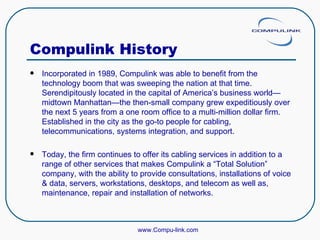 Compulink History Incorporated in 1989, Compulink was able to benefit from the technology boom that was sweeping the nation at that time. Serendipitously located in the capital of America’s business world—midtown Manhattan—the then-small company grew expeditiously over the next 5 years from a one room office to a multi-million dollar firm. Established in the city as the go-to people for cabling, telecommunications, systems integration, and support. Today, the firm continues to offer its cabling services in addition to a range of other services that makes Compulink a “Total Solution” company, with the ability to provide consultations, installations of voice & data, servers, workstations, desktops, and telecom as well as, maintenance, repair and installation of networks.  www.Compu-link.com 