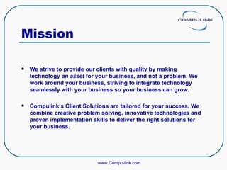 Mission We strive to provide our clients with quality by making technology  an asset  for your business, and not a problem. We work around your business, striving to integrate technology seamlessly with your business so your business can grow. Compulink’s Client Solutions are tailored for your success. We combine creative problem solving, innovative technologies and proven implementation skills to deliver the right solutions for your business. www.Compu-link.com 