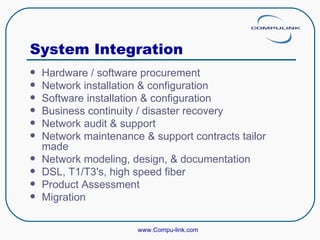 System Integration  Hardware / software procurement Network installation & configuration Software installation & configuration Business continuity / disaster recovery Network audit & support Network maintenance & support contracts tailor made Network modeling, design, & documentation DSL, T1/T3's, high speed fiber Product Assessment Migration www.Compu-link.com 