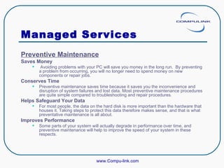 Managed Services Preventive Maintenance Saves Money Avoiding problems with your PC will save you money in the long run.  By preventing a problem from occurring, you will no longer need to spend money on new components or repair jobs.  Conserves Time Preventive maintenance saves time because it saves you the inconvenience and disruption of system failures and lost data. Most preventive maintenance procedures are quite simple compared to troubleshooting and repair procedures.  Helps Safeguard Your Data For most people, the data on the hard disk is more important than the hardware that houses it. Taking steps to protect this data therefore makes sense, and that is what preventative maintenance is all about.  Improves Performance   Some parts of your system will actually degrade in performance over time, and preventive maintenance will help to improve the speed of your system in these respects.  www.Compu-link.com 