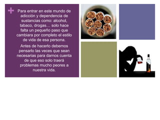 + Para entrar en este mundo de
adicción y dependencia de
sustancias como: alcohol,
tabaco, drogas… solo hace
falta un pequeño paso que
cambiara por completo el estilo
de vida de esa persona.
Antes de hacerlo debemos
pensarlo las veces que sean
necesarias para darnos cuenta
de que eso solo traerá
problemas mucho peores a
nuestra vida.
 