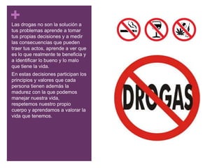 +Las drogas no son la solución a
tus problemas aprende a tomar
tus propias decisiones y a medir
las consecuencias que pueden
traer tus actos, aprende a ver que
es lo que realmente te beneficia y
a identificar lo bueno y lo malo
que tiene la vida.
En estas decisiones participan los
principios y valores que cada
persona tienen además la
madurez con la que podemos
manejar nuestra vida,
respetemos nuestro propio
cuerpo y aprendamos a valorar la
vida que tenemos.
 