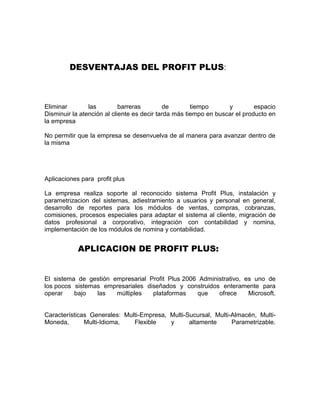 DESVENTAJAS DEL PROFIT PLUS:
Eliminar las barreras de tiempo y espacio
Disminuir la atención al cliente es decir tarda más tiempo en buscar el producto en
la empresa
No permitir que la empresa se desenvuelva de al manera para avanzar dentro de
la misma
Aplicaciones para profit plus
La empresa realiza soporte al reconocido sistema Profit Plus, instalación y
parametrizacion del sistemas, adiestramiento a usuarios y personal en general,
desarrollo de reportes para los módulos de ventas, compras, cobranzas,
comisiones, procesos especiales para adaptar el sistema al cliente, migración de
datos profesional a corporativo, integración con contabilidad y nomina,
implementación de los módulos de nomina y contabilidad.
APLICACION DE PROFIT PLUS:
El sistema de gestión empresarial Profit Plus 2006 Administrativo, es uno de
los pocos sistemas empresariales diseñados y construidos enteramente para
operar bajo las múltiples plataformas que ofrece Microsoft.
Características Generales: Multi-Empresa, Multi-Sucursal, Multi-Almacén, Multi-
Moneda, Multi-Idioma, Flexible y altamente Parametrizable.
 