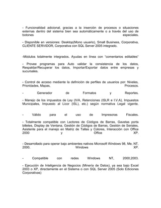 - Funcionalidad adicional, gracias a la inserción de procesos o situaciones
externas dentro del sistema bien sea automáticamente o a través del uso de
botones especiales.
- Disponible en versiones: Desktop(Mono usuario), Small Business, Corporativa,
CLIENTE SERVIDOR, Corporativa con SQL Server 2005 integrado.
-Módulos totalmente integrados. Ayudas en línea con “comentarios editables“
- Provee programas para Auto validar la consistencia de los datos,
Respaldar/Recuperar los datos, Importar/Exportar datos entre empresas y
sucursales.
- Control de acceso mediante la definición de perfiles de usuarios por: Niveles,
Prioridades, Mapas, Procesos.
- Generador de Formatos y Reportes.
- Manejo de los impuestos de Ley (IVA, Retenciones (ISLR e I.V.A), Impuestos
Municipales, Impuesto al Licor (ISL), etc.) según normativa Legal vigente.
- Válido para el uso de Impresoras Fiscales.
- Totalmente compatible con Lectores de Códigos de Barras, Gavetas porta
billetes, Display de Ventana, Gestión de Códigos de Barras, Gestión de Seriales,
Asistente para el manejo en Matriz de Tallas y Colores, Interacción con Office
2000 y Office XP.
- Desarrollado para operar bajo ambientes nativos Microsoft Windows 98, Me, NT,
2000, Windows XP.
- Compatible con redes Windows NT, 2000,2003.
- Ejecución de Inteligencia de Negocios (Minería de Datos), ya sea bajo Excel
2003 o XP, directamente en el Sistema o con SQL Server 2005 (Solo Ediciones
Corporativas)
 