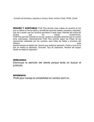 - Emisión de formatos y reportes a: Excel y Word, Archivo Texto, HTML, Email,
SEGURO Y AUDITABLE: Profit Plus permite crear mapas de usuarios en los
que se define en forma rápida y sencilla las opciones (tablas, procesos y reportes),
que van a poder usar los usuarios asociados a cada mapa. Además del control de
acceso que los mapas proporcionan,
Profit Plus permite controlar el uso por usuario en aquellas opciones que el usuario
tiene autorizadas. Adicionalmente Profit Plus permite seguir las Pistas de las
operaciones realizadas por los usuarios, para todas las tablas y procesos del
sistema, pues
guarda siempre el registro de: Usuario que realizó la operación, Fecha y hora en la
que se realizó la operación, Sucursal, Tipo de Operación, Nombre del equipo
donde se realizó la operación.
SEMEJANZA:
Disminuye la atención del cliente porque tarda en buscar el
producto.
DIFERENCIA:
Profit plus maneja la contabilidad en cambio saint no.
 