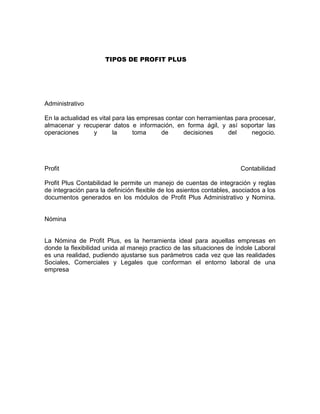 TIPOS DE PROFIT PLUS
Administrativo
En la actualidad es vital para las empresas contar con herramientas para procesar,
almacenar y recuperar datos e información, en forma ágil, y así soportar las
operaciones y la toma de decisiones del negocio.
Profit Contabilidad
Profit Plus Contabilidad le permite un manejo de cuentas de integración y reglas
de integración para la definición flexible de los asientos contables, asociados a los
documentos generados en los módulos de Profit Plus Administrativo y Nomina.
Nómina
La Nómina de Profit Plus, es la herramienta ideal para aquellas empresas en
donde la flexibilidad unida al manejo practico de las situaciones de índole Laboral
es una realidad, pudiendo ajustarse sus parámetros cada vez que las realidades
Sociales, Comerciales y Legales que conforman el entorno laboral de una
empresa
 