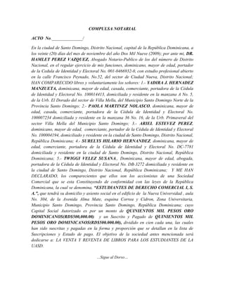 COMPULSA NOTARIAL

ACTO No.______________/

En la ciudad de Santo Domingo, Distrito Nacional, capital de la República Dominicana, a
los veinte (20) días del mes de noviembre del año Dos Mil Nueve (2009); por ante mi, DR.
HAMLET PEREZ VAZQUEZ, Abogado Notario-Publico de los del número de Distrito
Nacional, en el regular ejercicio de mis funciones, dominicano, mayor de edad, portador
de la Cedula de Identidad y Electoral No. 001-0466932-0, con estudio profesional abierto
en la calle Francisco Peynado, No.52, del sector de Ciudad Nueva, Distrito Nacional;
HAN COMPARECIDO libres y voluntariamente los señores: 1.- YADIRA J. HERNADEZ
MANZUETA, dominicana, mayor de edad, casada, comerciante, portadora de la Cédula
de Identidad y Electoral No. 100014413, domiciliada y residente en la manzana A No. 5,
de la Urb. El Dorado del sector de Villa Mella, del Municipio Santo Domingo Norte de la
Provincia Santo Domingo; 2.- PAOLA MARTINEZ NOLASCO, dominicana, mayor de
edad, casada, comerciante, portadora de la Cédula de Identidad y Electoral No.
100007234 domiciliada y residente en la manzana 36 No. 16, de la Urb. Primaveral del
sector Villa Mella del Municipio Santo Domingo; 3.- ARIEL ESTEVEZ PEREZ,
dominicano, mayor de edad, comerciante, portador de la Cédula de Identidad y Electoral
No. 100004194, domiciliado y residente en la ciudad de Santo Domingo, Distrito Nacional,
República Dominicana; 4.- SURELYS HILARIO HERNANDEZ, dominicana, mayor de
edad, comerciante, portadora de la Cédula de Identidad y Electoral No. DC-7781
domiciliada y residente en la ciudad de Santo Domingo, Distrito Nacional, República
Dominicana; 5.- TWIGGI VELEZ SUSANA., Dominicana, mayor de edad, abogada,
portadora de la Cédula de Identidad y Electoral No. DB-3272 domiciliada y residente en
la ciudad de Santo Domingo, Distrito Nacional, República Dominicana; Y ME HAN
DECLARADO, los comparecientes que ellos son los accionistas de una Sociedad
Comercial que se esta Constituyendo de conformidad con las leyes de la República
Dominicana, la cual se denomina, “ESTUDIANTES DE DERECHO COMERCIAL I, S.
A.”, que tendrá su domicilio y asiento social en el edificio de la Nueva Universidad , aula
No. 304, de la Avenida Alma Mate, esquina Correa y Cidron, Zona Universitaria,
Municipio Santo Domingo, Provincia Santo Domingo, República Dominicana; cuyo
Capital Social Autorizado es por un monto de QUINIENTOS MIL PESOS ORO
DOMINICANOS(RD$500,000.00) y un Suscrito y Pagado de QUINIENTOS MIL
PESOS ORO DOMINICANOS(RD$500.000.00), dividido en cien cada una, las cuales
han sido suscritas y pagadas en la forma y proporción que se detallan en la lista de
Suscripciones y Estado de pago. El objetivo de la sociedad antes mencionada será
dedicarse a: LA VENTA Y REVENTA DE LIBROS PARA LOS ESTUDIANTES DE LA
UASD.

                                    …Sigue al Dorso…
 