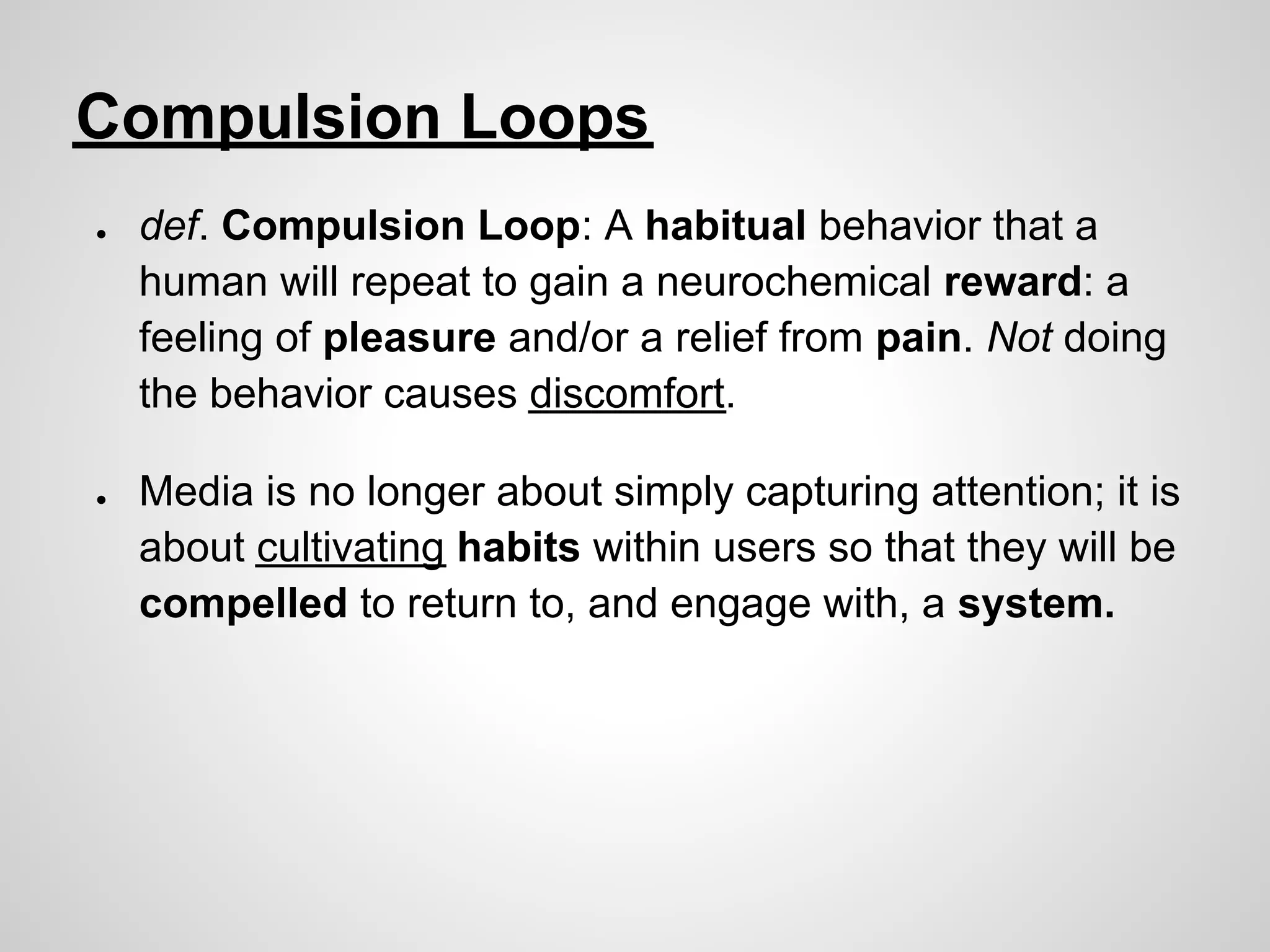 Compulsion Loops
●   def. Compulsion Loop: A habitual behavior that a
    human will repeat to gain a neurochemical reward: a
    feeling of pleasure and/or a relief from pain. Not doing
    the behavior causes discomfort.

●   Media is no longer about simply capturing attention; it is
    about cultivating habits within users so that they will be
    compelled to return to, and engage with, a system.
 