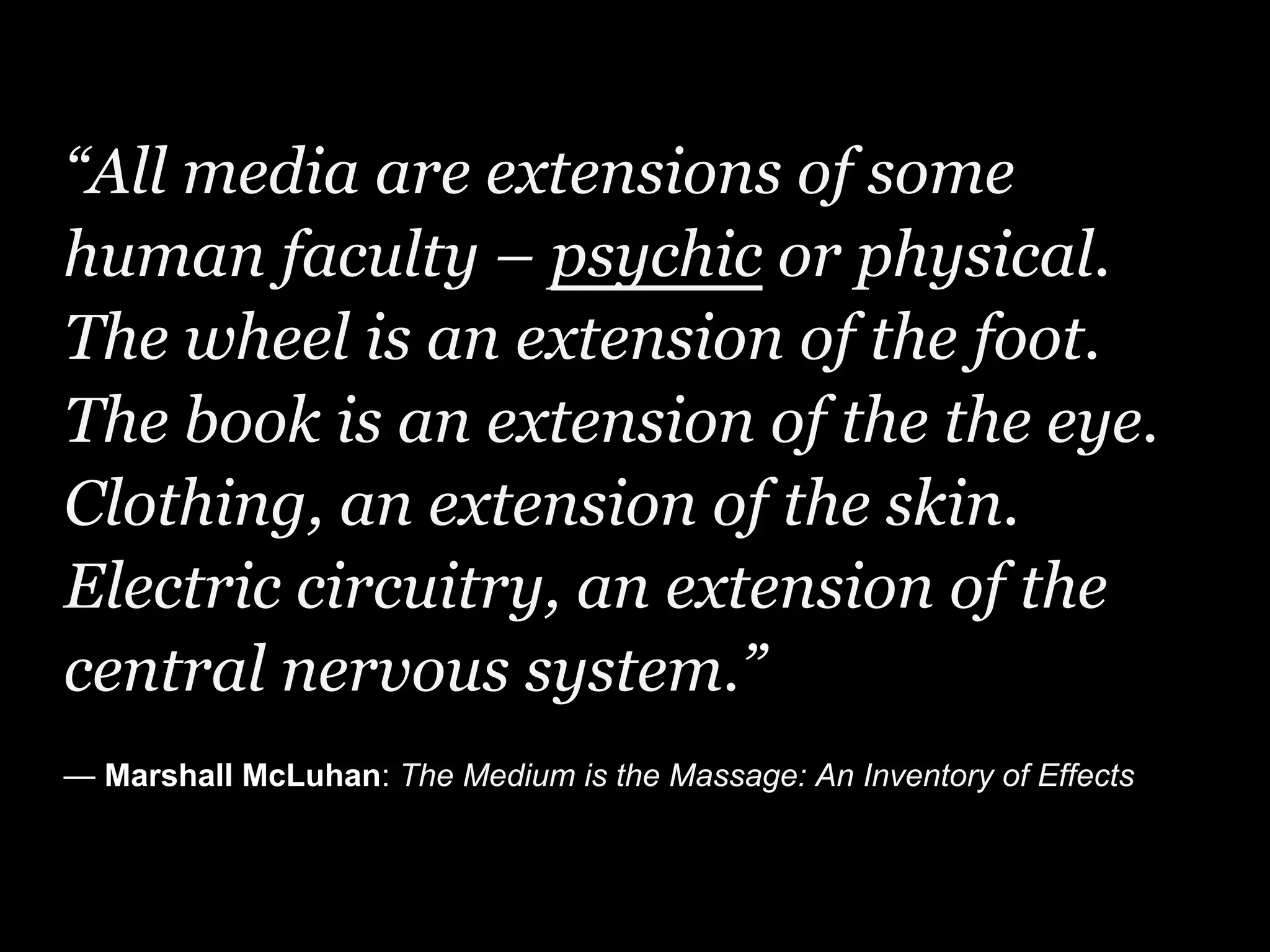 “All media are extensions of some
human faculty – psychic or physical.
The wheel is an extension of the foot.
The book is an extension of the the eye.
Clothing, an extension of the skin.
Electric circuitry, an extension of the
central nervous system.”
— Marshall McLuhan: The Medium is the Massage: An Inventory of Effects
 