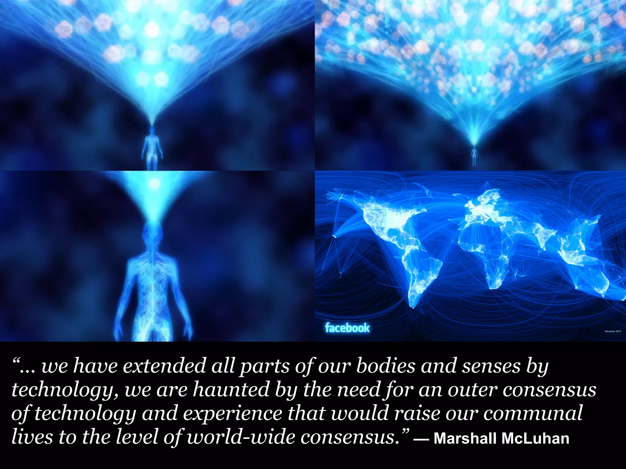“... we have extended all parts of our bodies and senses by
technology, we are haunted by the need for an outer consensus
of technology and experience that would raise our communal
lives to the level of world-wide consensus.” — Marshall McLuhan
 