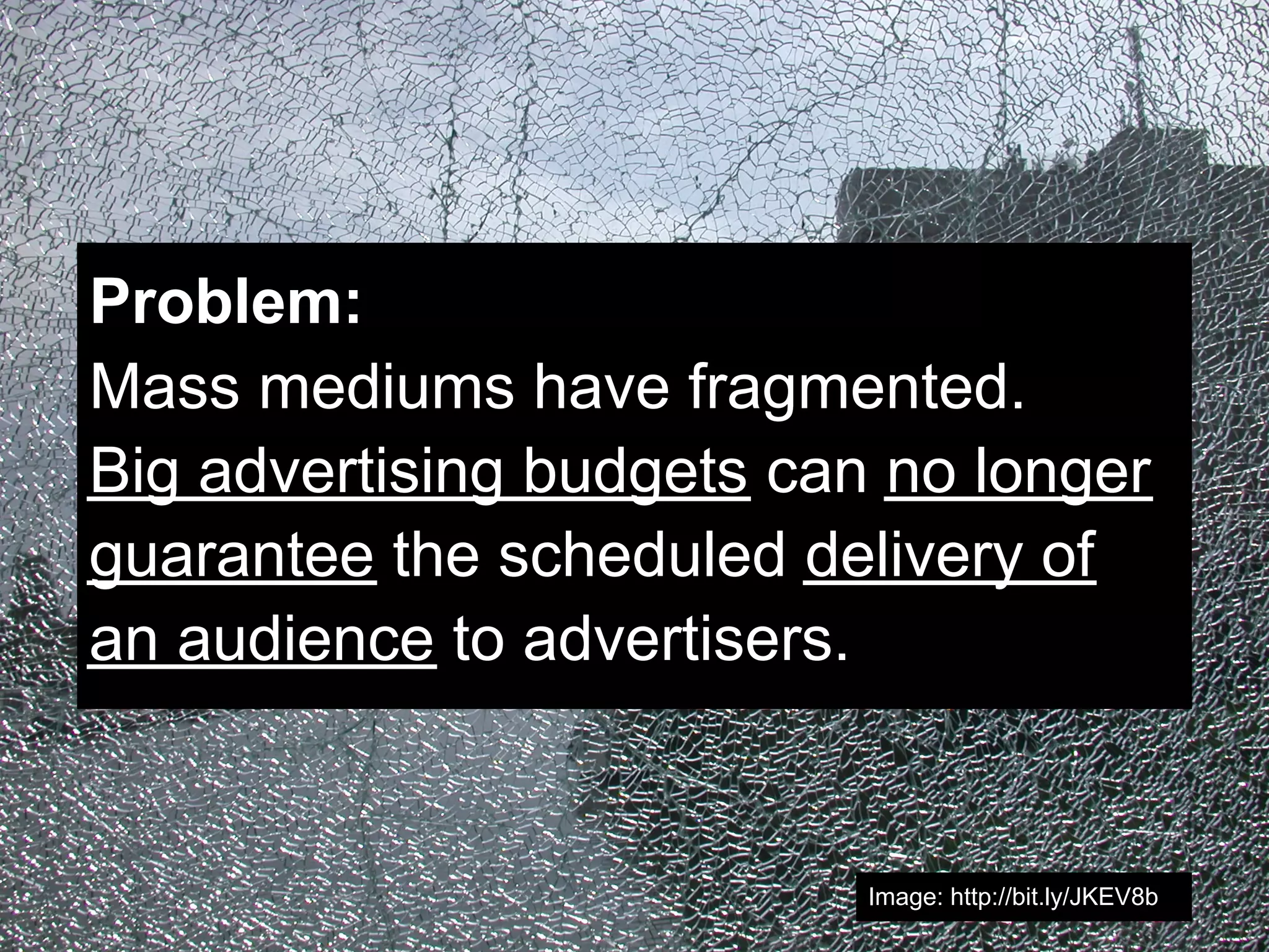 Problem:
Mass mediums have fragmented.
Big advertising budgets can no longer
guarantee the scheduled delivery of
an audience to advertisers.


                           Image: http://bit.ly/JKEV8b
 