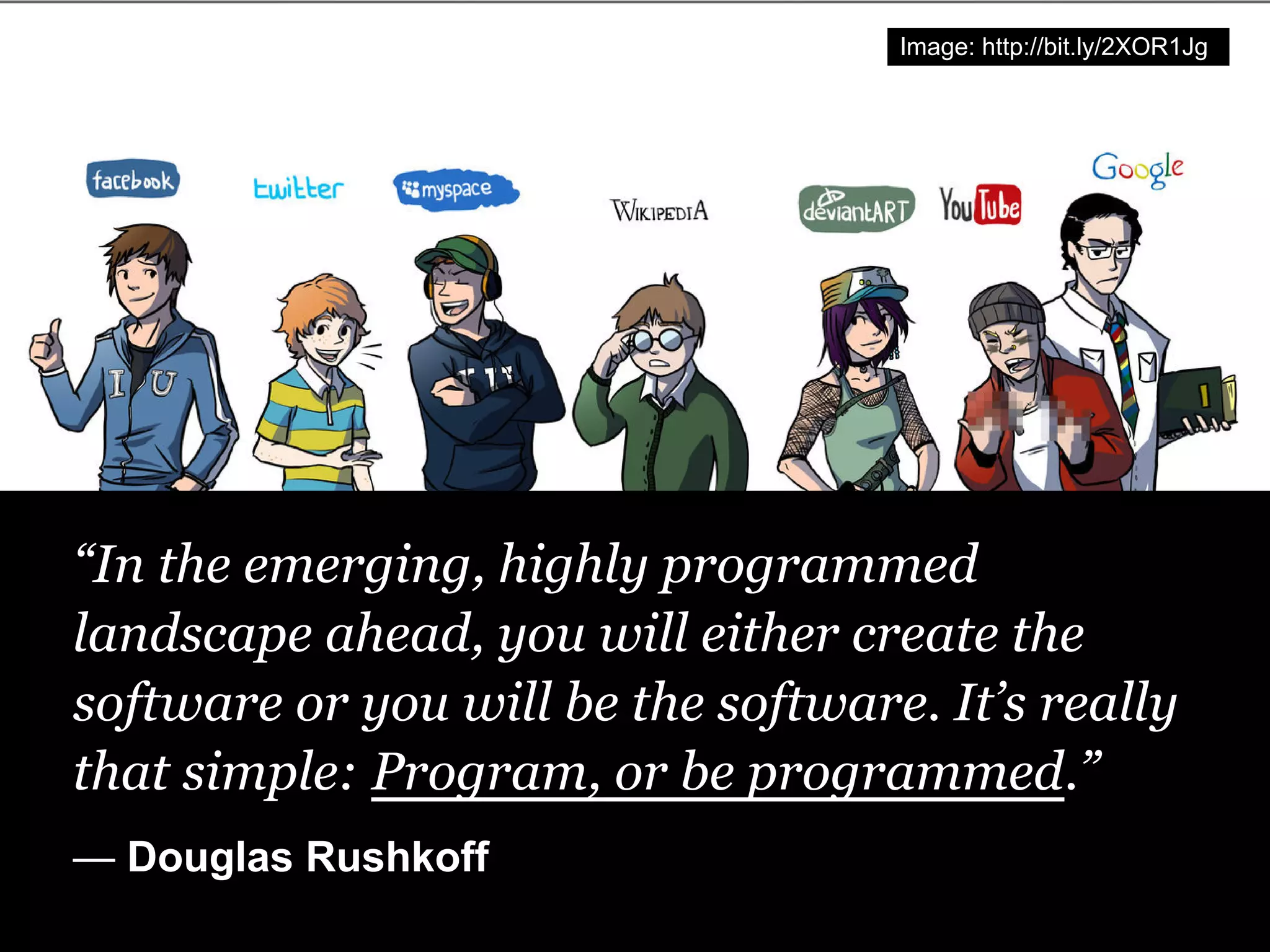 Image: http://bit.ly/2XOR1Jg




“In the emerging, highly programmed
landscape ahead, you will either create the
software or you will be the software. It’s really
that simple: Program, or be programmed.”
— Douglas Rushkoff
 