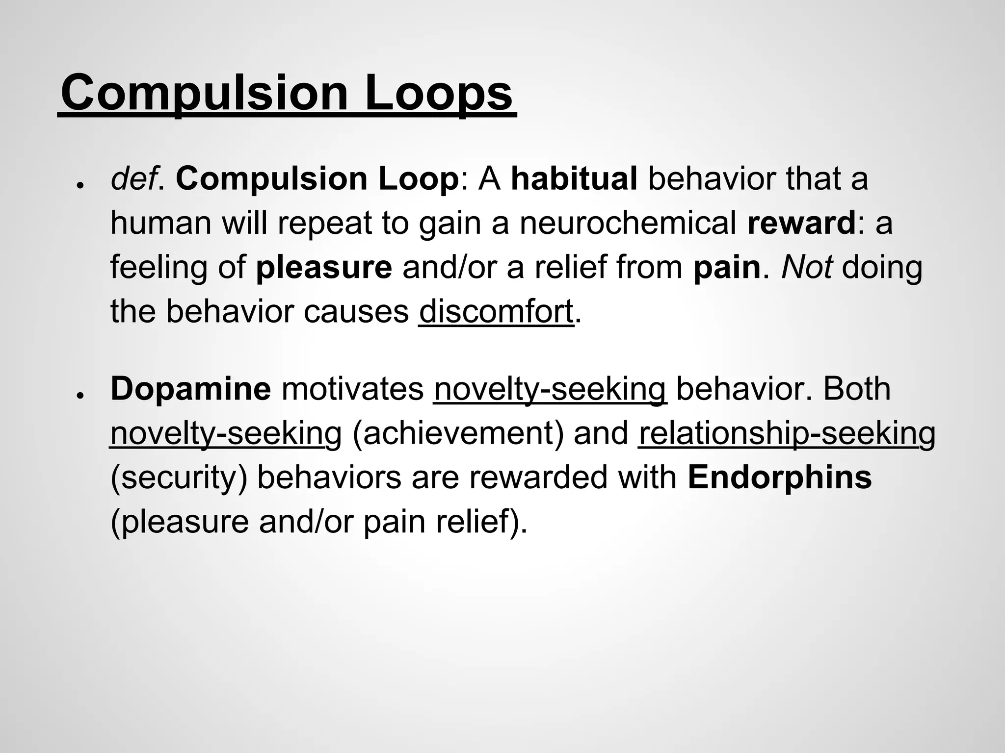 Compulsion Loops
●   def. Compulsion Loop: A habitual behavior that a
    human will repeat to gain a neurochemical reward: a
    feeling of pleasure and/or a relief from pain. Not doing
    the behavior causes discomfort.

●   Dopamine motivates novelty-seeking behavior. Both
    novelty-seeking (achievement) and relationship-seeking
    (security) behaviors are rewarded with Endorphins
    (pleasure and/or pain relief).
 