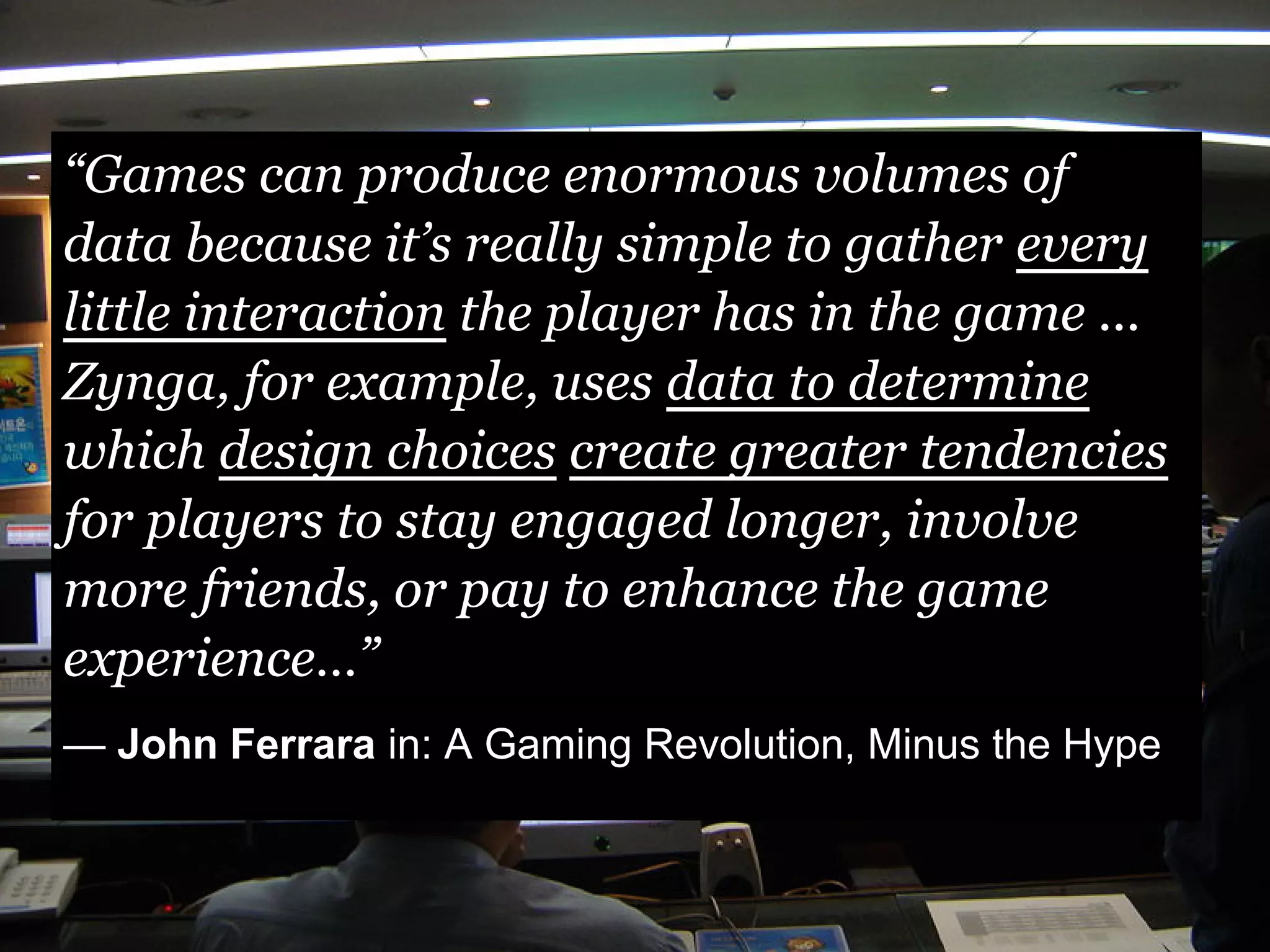 “Games can produce enormous volumes of
data because it’s really simple to gather every
little interaction the player has in the game ...
Zynga, for example, uses data to determine
which design choices create greater tendencies
for players to stay engaged longer, involve
more friends, or pay to enhance the game
experience…”
— John Ferrara in: A Gaming Revolution, Minus the Hype
 