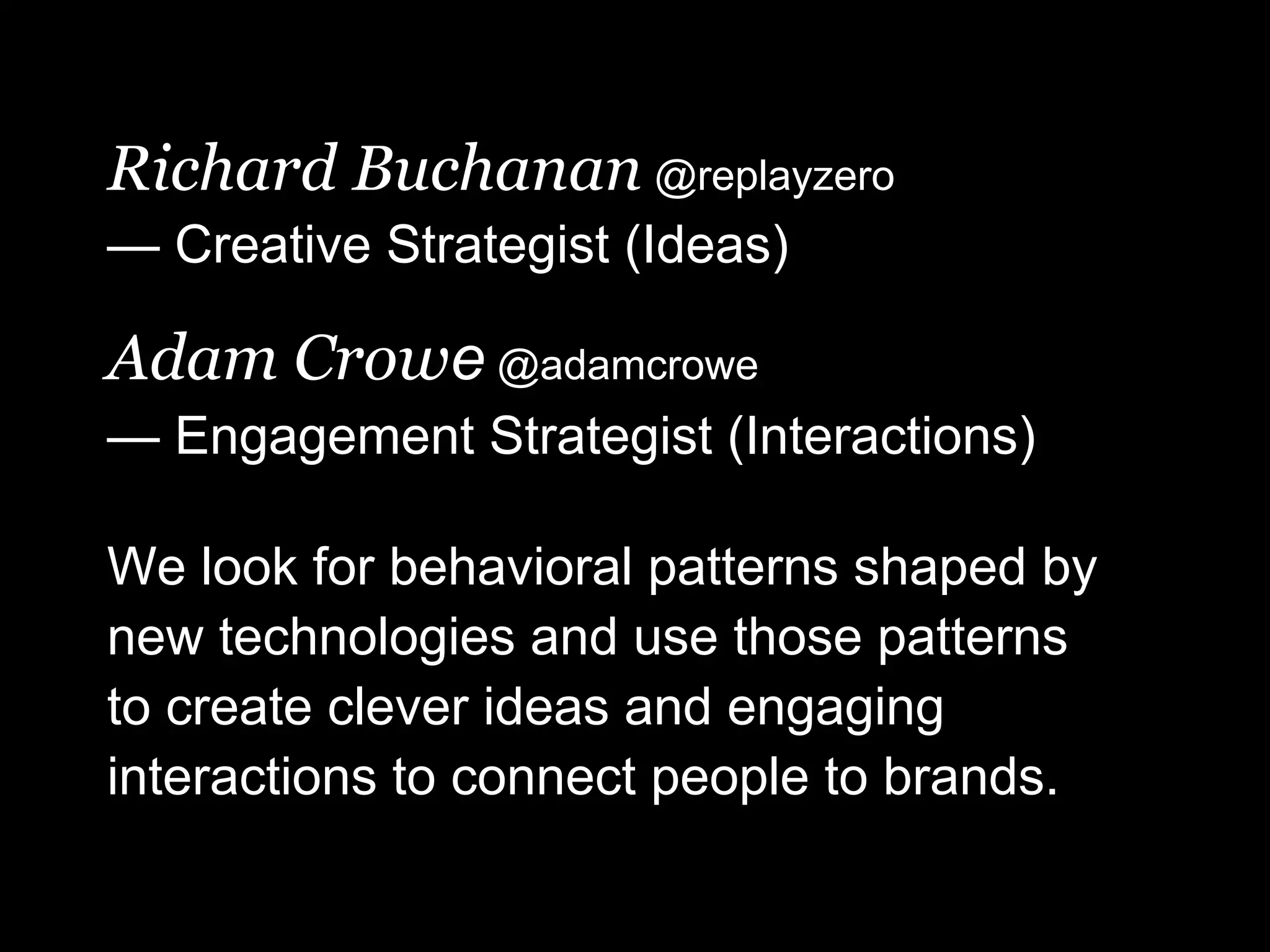 Richard Buchanan @replayzero
— Creative Strategist (Ideas)

Adam Crowe @adamcrowe
— Engagement Strategist (Interactions)

We look for behavioral patterns shaped by
new technologies and use those patterns
to create clever ideas and engaging
interactions to connect people to brands.
 